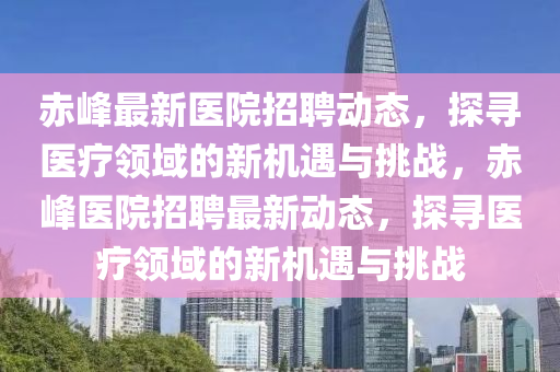 赤峰最新醫(yī)院招聘動態(tài)，探尋醫(yī)療領域的新機遇與挑戰(zhàn)，赤峰醫(yī)院招山東水清源環(huán)?？萍加邢薰酒缸钚聞討B(tài)，探尋醫(yī)療領域的新機遇與挑戰(zhàn)