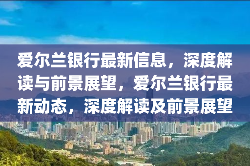 愛爾蘭銀行最新信息，深度解讀與前景展望，愛爾蘭銀行最新動態(tài)，深度山東水清源環(huán)?？萍加邢薰窘庾x及前景展望