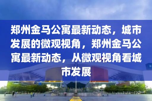 鄭州金馬公寓最新動態(tài)，城市發(fā)展的微觀視角，鄭州金馬公寓最新動態(tài)，從微觀視山東水清源環(huán)?？萍加邢薰窘强闯鞘邪l(fā)展
