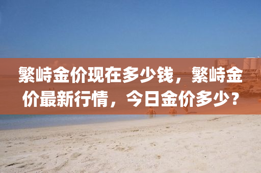 繁峙金價(jià)現(xiàn)在多少錢(qián)，繁峙山東水清源環(huán)?？萍加邢薰窘饍r(jià)最新行情，今日金價(jià)多少？