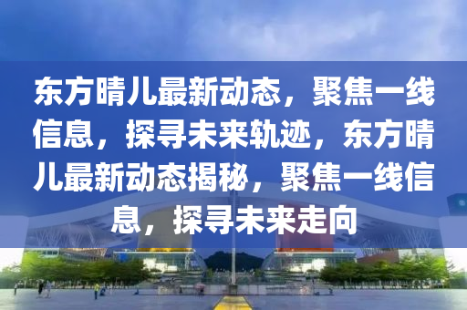 東方晴兒最新動(dòng)態(tài)，聚焦一線信息，探尋未來(lái)軌跡，東方晴兒最新動(dòng)態(tài)揭秘，聚焦一線信息，探尋未來(lái)走向山東水清源環(huán)?？萍加邢薰? class=