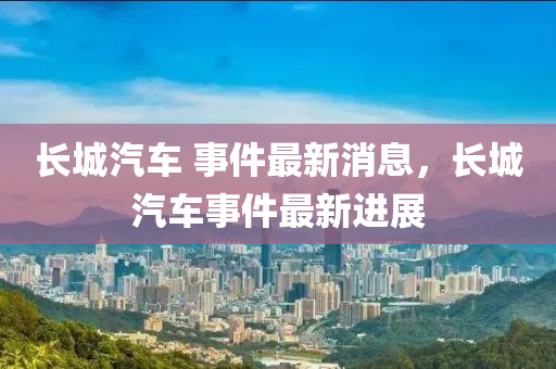 長(zhǎng)城汽車 事件最新消息，長(zhǎng)山東水清源環(huán)?？萍加邢薰境瞧囀录钚逻M(jìn)展