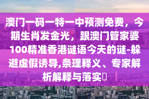 澳門一碼一特一中預測免費，今期生肖發(fā)金光，跟澳門管家婆100精準香港謎語今天的謎-躲避虛假誘導,條理釋義、專家解析解釋與落實?山東水清源環(huán)?？萍加邢薰? class=