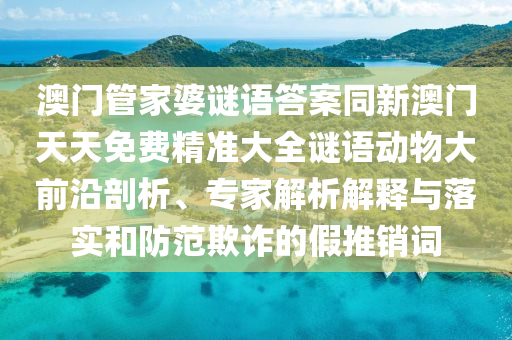 澳門管家婆謎語答案同新澳門天天免費(fèi)精準(zhǔn)大全謎語動(dòng)物大前沿剖析、專家山東水清源環(huán)?？萍加邢薰窘馕鼋忉屌c落實(shí)和防范欺詐的假推銷詞