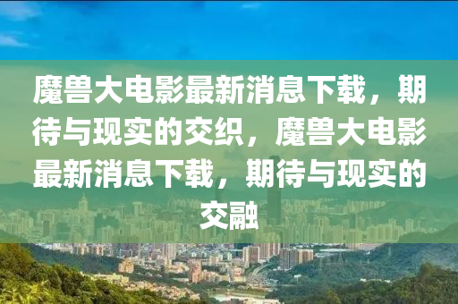 魔獸大電影最新消息下載，期待與現(xiàn)實的交織，魔獸大電影最新消息山東水清源環(huán)?？萍加邢薰鞠螺d，期待與現(xiàn)實的交融