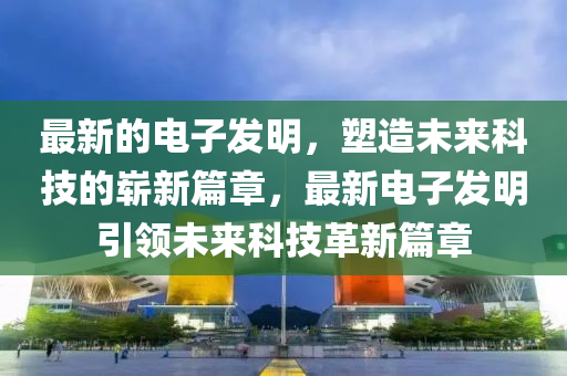 最新的電子發(fā)明，塑造未來科技的嶄山東水清源環(huán)?？萍加邢薰拘缕拢钚码娮影l(fā)明引領(lǐng)未來科技革新篇章