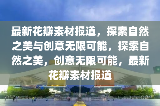 最新花瓣素材報(bào)道，探索自然之美與創(chuàng)意無限可能，探索自然之美，創(chuàng)意無限可能，最新花瓣素材報(bào)道山東水清源環(huán)?？萍加邢薰? class=