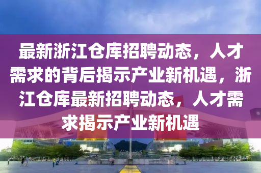 最新浙江倉庫招聘動態(tài)，人才需求的背后揭示產(chǎn)業(yè)新機遇，浙江倉庫最新招聘動態(tài)，人才需求揭示產(chǎn)業(yè)新機遇山東水清源環(huán)?？萍加邢薰? class=
