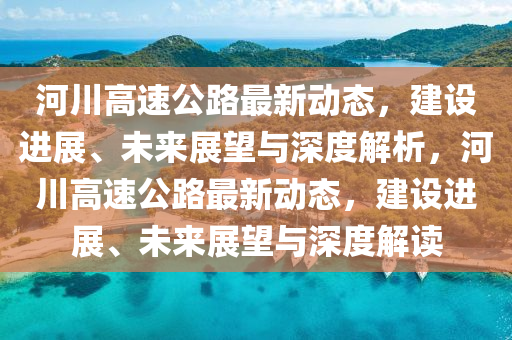 河川高速公路最新動(dòng)態(tài)，建設(shè)進(jìn)展、未來展山東水清源環(huán)?？萍加邢薰就c深度解析，河川高速公路最新動(dòng)態(tài)，建設(shè)進(jìn)展、未來展望與深度解讀