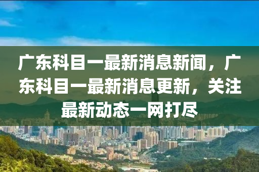 廣東科目一最新消息新聞，廣東科目一最新山東水清源環(huán)?？萍加邢薰鞠⒏?，關注最新動態(tài)一網打盡