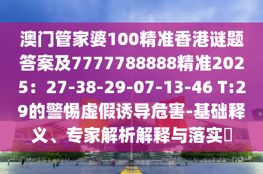 澳門管家婆100精準(zhǔn)香港謎題答案及7777788山東水清源環(huán)?？萍加邢薰?88精準(zhǔn)2025：27-38-29-07-13-46 T:29的警惕虛假誘導(dǎo)危害-基礎(chǔ)釋義、專家解析解釋與落實(shí)?
