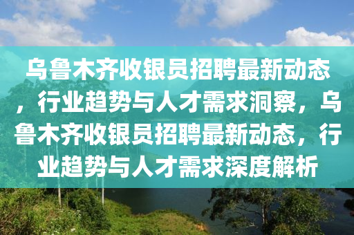 烏魯木齊收銀員招聘最新動(dòng)態(tài)，行業(yè)趨勢(shì)與人才需求洞察，烏魯木齊收銀員招聘最新動(dòng)態(tài)，行業(yè)趨勢(shì)與人才需求深度解析山東水清源環(huán)?？萍加邢薰? class=