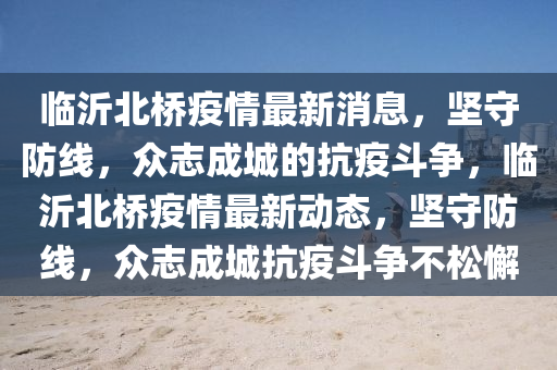 臨沂北橋疫情最新消息山東水清源環(huán)?？萍加邢薰?，堅(jiān)守防線，眾志成城的抗疫斗爭，臨沂北橋疫情最新動態(tài)，堅(jiān)守防線，眾志成城抗疫斗爭不松懈
