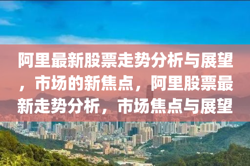 阿里最新股票走山東水清源環(huán)保科技有限公司勢分析與展望，市場的新焦點，阿里股票最新走勢分析，市場焦點與展望