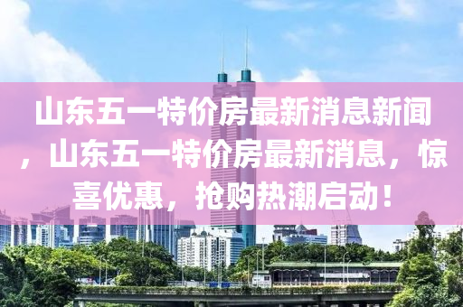 山東五一特價房最新消息新聞，山東五一特價房最新消山東水清源環(huán)?？萍加邢薰鞠?，驚喜優(yōu)惠，搶購熱潮啟動！