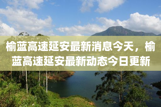 榆藍(lán)高速延安最新消息今天，榆藍(lán)高速延安最新動(dòng)態(tài)今日更新山東水清源環(huán)保科技有限公司