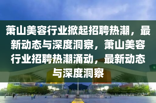 蕭山美容行業(yè)掀起招聘熱潮，最新動態(tài)與深度洞察，蕭山美容行業(yè)招聘熱潮涌動，最新動態(tài)與深度洞察山東水清源環(huán)保科技有限公司