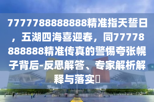 777778山東水清源環(huán)?？萍加邢薰?888888精準(zhǔn)指天誓日，五湖四海喜迎春，同77778888888精準(zhǔn)傳真的警惕夸張幌子背后-反思解答、專家解析解釋與落實?