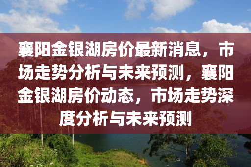 襄陽金銀湖房價(jià)最新消息，市場走勢分析與未來預(yù)測，襄陽金銀湖房價(jià)動態(tài)，市場走勢深度分析與未來預(yù)測山東水清源環(huán)保科技有限公司