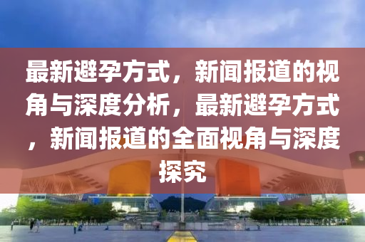 最新避孕方山東水清源環(huán)?？萍加邢薰臼?，新聞報道的視角與深度分析，最新避孕方式，新聞報道的全面視角與深度探究