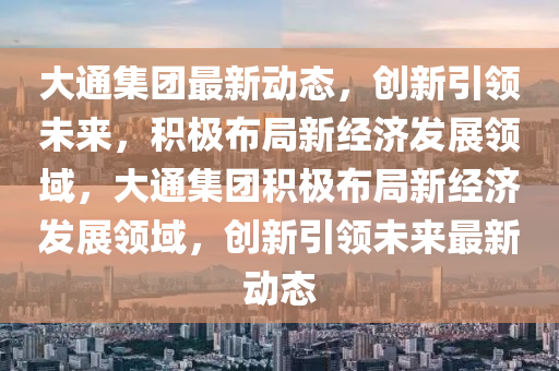 大通集團(tuán)最新動(dòng)態(tài)，創(chuàng)新引領(lǐng)未來(lái)，積極布局新經(jīng)濟(jì)發(fā)展領(lǐng)域，大通集團(tuán)積極布局新經(jīng)濟(jì)發(fā)展領(lǐng)域，創(chuàng)新引領(lǐng)山東水清源環(huán)?？萍加邢薰疚磥?lái)最新動(dòng)態(tài)