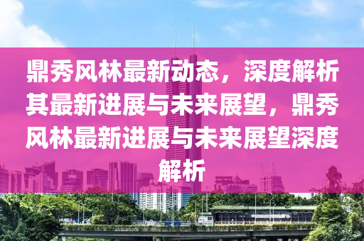 鼎秀風林最新動態(tài)，深度解析其最新進山東水清源環(huán)?？萍加邢薰菊古c未來展望，鼎秀風林最新進展與未來展望深度解析