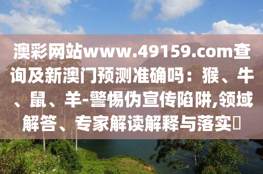 澳彩網(wǎng)站www.49159.соm查詢及新山東水清源環(huán)保科技有限公司澳門預(yù)測準(zhǔn)確嗎：猴、牛、鼠、羊-警惕偽宣傳陷阱,領(lǐng)域解答、專家解讀解釋與落實(shí)?