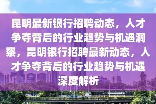 昆明最新銀行招聘動態(tài)，人才爭奪背后的行業(yè)趨勢與機遇洞察，昆明銀行招聘最新動態(tài)，人才爭奪背后的行業(yè)趨勢與機遇深度解析山東水清源環(huán)?？萍加邢薰? class=