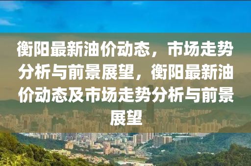 衡陽最新油價動態(tài)，市場走勢分析與前景展望，衡陽最新油價動態(tài)及市場走勢分析與前景展望山東水清源環(huán)?？萍加邢薰? class=