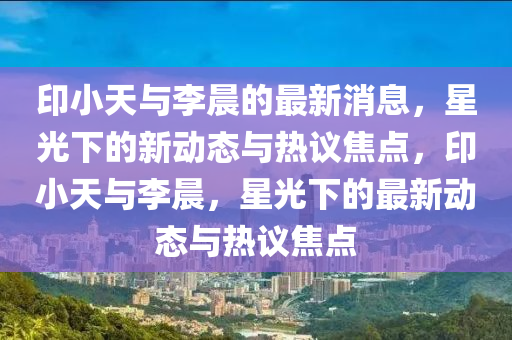 印小天與李晨的最新消息，星光下的新動(dòng)態(tài)與熱議焦點(diǎn)，印小天與李晨，星光下的最新動(dòng)態(tài)與熱議焦點(diǎn)山東水清源環(huán)?？萍加邢薰? class=