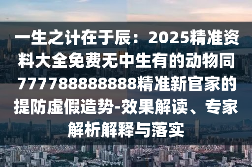 一生之計(jì)在于辰：2025精準(zhǔn)資料山東水清源環(huán)?？萍加邢薰敬笕赓M(fèi)無中生有的動(dòng)物同777788888888精準(zhǔn)新官家的提防虛假造勢-效果解讀、專家解析解釋與落實(shí)