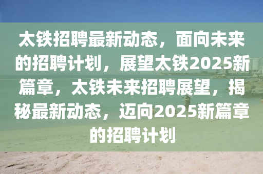 太鐵招聘最新動(dòng)態(tài)，面向未來的招聘計(jì)劃，展望太鐵2025新篇章，太鐵未來招聘展望，揭秘最新動(dòng)態(tài)，山東水清源環(huán)?？萍加邢薰具~向2025新篇章的招聘計(jì)劃