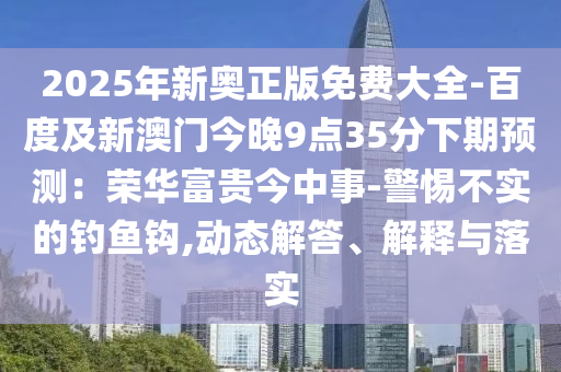 2025年新山東水清源環(huán)?？萍加邢薰緤W正版免費(fèi)大全-百度及新澳門今晚9點(diǎn)35分下期預(yù)測(cè)：榮華富貴今中事-警惕不實(shí)的釣魚鉤,動(dòng)態(tài)解答、解釋與落實(shí)