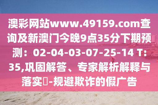 澳彩網(wǎng)站www山東水清源環(huán)保科技有限公司.49159.соm查詢及新澳門(mén)今晚9點(diǎn)35分下期預(yù)測(cè)：02-04-03-07-25-14 T:35,鞏固解答、專(zhuān)家解析解釋與落實(shí)?-規(guī)避欺詐的假?gòu)V告