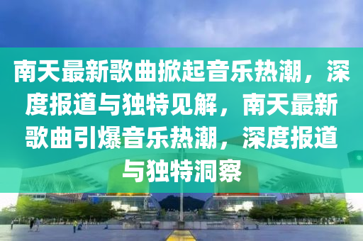 南天最新歌曲掀起音樂(lè)熱潮，深度報(bào)道與獨(dú)特見解，南天最新歌曲引爆音樂(lè)熱潮山東水清源環(huán)?？萍加邢薰?，深度報(bào)道與獨(dú)特洞察