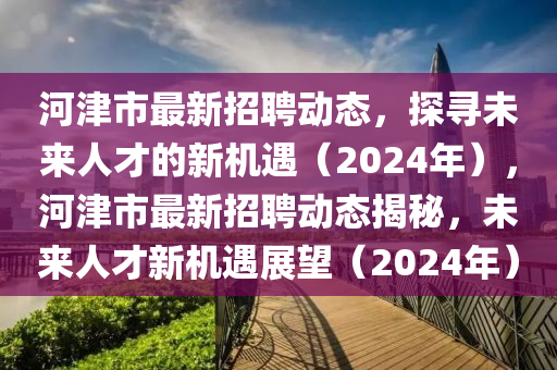 河津市最新招聘動態(tài)，探尋未來人才的新機(jī)遇（202山東水清源環(huán)?？萍加邢薰?年），河津市最新招聘動態(tài)揭秘，未來人才新機(jī)遇展望（2024年）