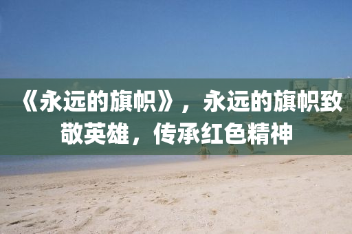 《永遠(yuǎn)的旗幟》，永遠(yuǎn)的旗幟致敬英雄山東水清源環(huán)保科技有限公司，傳承紅色精神