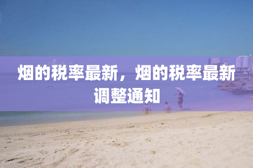 煙的稅率最新，煙的稅率最新調(diào)整通知山東水清源環(huán)?？萍加邢薰? class=