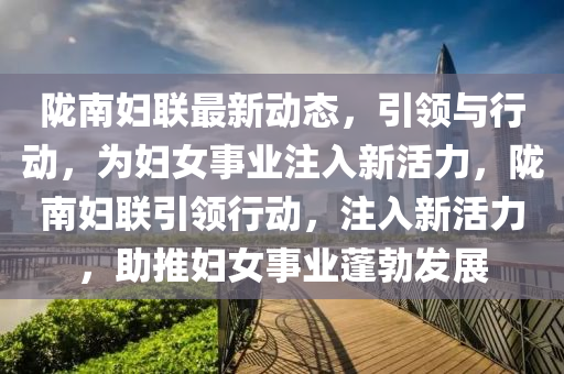 隴南婦聯(lián)最新動態(tài)，引領(lǐng)與行動，為婦女事業(yè)注入新活力山東水清源環(huán)?？萍加邢薰?，隴南婦聯(lián)引領(lǐng)行動，注入新活力，助推婦女事業(yè)蓬勃發(fā)展