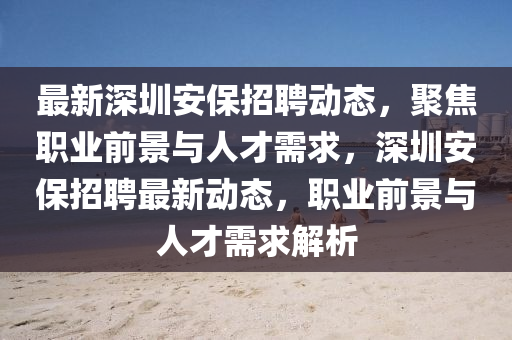 最新深圳安保招聘動(dòng)態(tài)，聚焦職業(yè)前景與人才需求，深圳安保招聘最新動(dòng)態(tài)，職業(yè)前景與人才需求解析山東水清源環(huán)?？萍加邢薰? class=