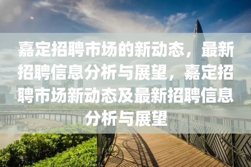 嘉定招聘市場(chǎng)的新動(dòng)態(tài)，最新招聘信息分析與展望，嘉定招聘市場(chǎng)新動(dòng)態(tài)及最新招聘信息分析與展望山東水清源環(huán)?？萍加邢薰? class=