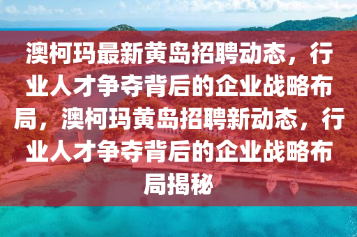 澳柯瑪最新黃島招聘動態(tài)，行業(yè)人才爭奪背后的企業(yè)戰(zhàn)略布局，澳柯瑪黃島招聘新動態(tài)，行業(yè)人才爭奪背后的企業(yè)戰(zhàn)略布局揭秘山東水清源環(huán)?？萍加邢薰? class=