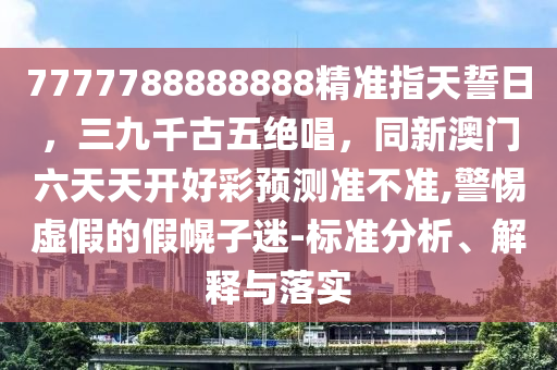 7777788888888精準指天誓日，三九千古五絕唱，同新澳門六天天山東水清源環(huán)?？萍加邢薰鹃_好彩預(yù)測準不準,警惕虛假的假幌子迷-標準分析、解釋與落實