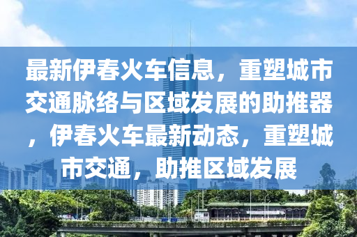 最新伊春火車信息，重塑城市交通脈絡(luò)與區(qū)域發(fā)展的助推器，伊春火車最新動態(tài)，重塑城市交通，助推區(qū)域發(fā)展山東水清源環(huán)保科技有限公司