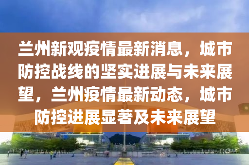 蘭州新觀疫情最新消息，城市防控戰(zhàn)線的堅(jiān)實(shí)進(jìn)展與未來(lái)展望，蘭州疫情最新動(dòng)態(tài)，城市防控進(jìn)展顯著及未來(lái)展望山東水清源環(huán)?？萍加邢薰? class=