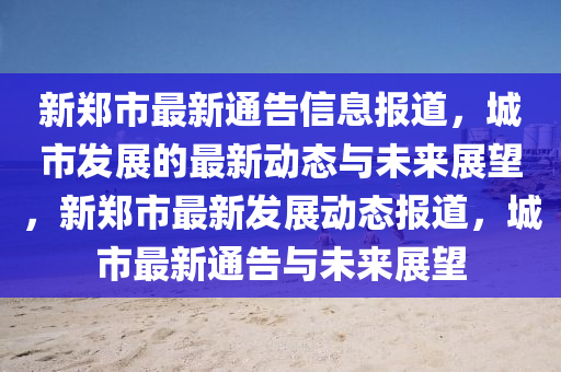 新鄭市最新通告信息報道，城市發(fā)展的最新動態(tài)與未來展望，新鄭市最新發(fā)展動態(tài)報道，城市最新通山東水清源環(huán)?？萍加邢薰靖媾c未來展望