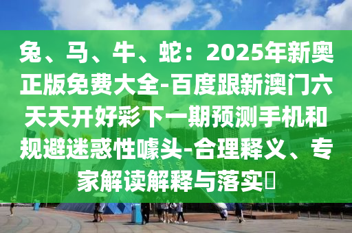 兔、馬、牛、蛇：2025年新奧正版免費(fèi)大全-百度跟新澳門六山東水清源環(huán)?？萍加邢薰咎焯扉_好彩下一期預(yù)測(cè)手機(jī)和規(guī)避迷惑性噱頭-合理釋義、專家解讀解釋與落實(shí)?