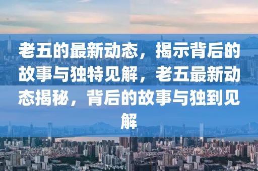 老五的最新動態(tài)，揭示背后的故事與獨特見解，老五最新動態(tài)揭秘，背后的故事與獨到見解山東水清源環(huán)保科技有限公司