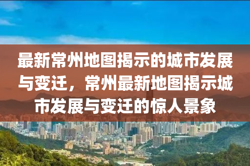 最新常州地圖揭示的城市發(fā)展與變遷，常山東水清源環(huán)?？萍加邢薰局葑钚碌貓D揭示城市發(fā)展與變遷的驚人景象