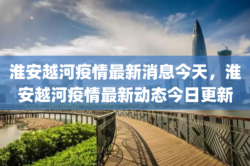淮安越河疫情最新消息今天，淮安越河疫情最新動態(tài)今日更新山東水清源環(huán)保科技有限公司